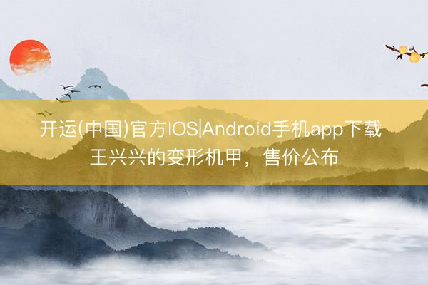 开运(中国)官方IOS|Android手机app下载 王兴兴的变形机甲,售价公布