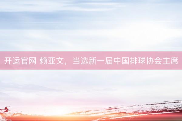 开运官网 赖亚文，当选新一届中国排球协会主席