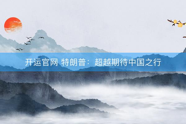 开运官网 特朗普：超越期待中国之行