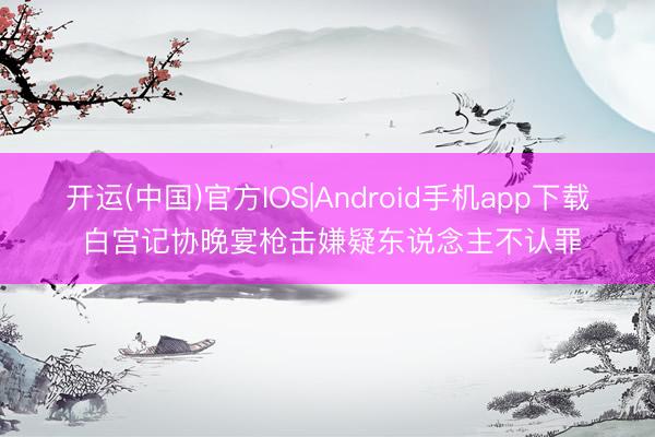 开运(中国)官方IOS|Android手机app下载 白宫记协晚宴枪击嫌疑东说念主不认罪
