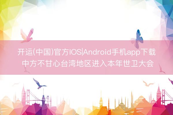 开运(中国)官方IOS|Android手机app下载 中方不甘心台湾地区进入本年世卫大会