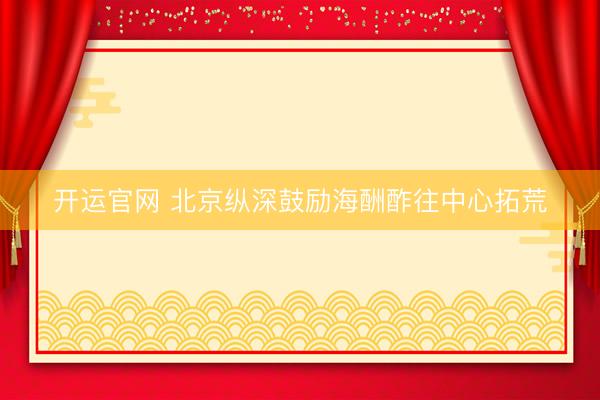 开运官网 北京纵深鼓励海酬酢往中心拓荒