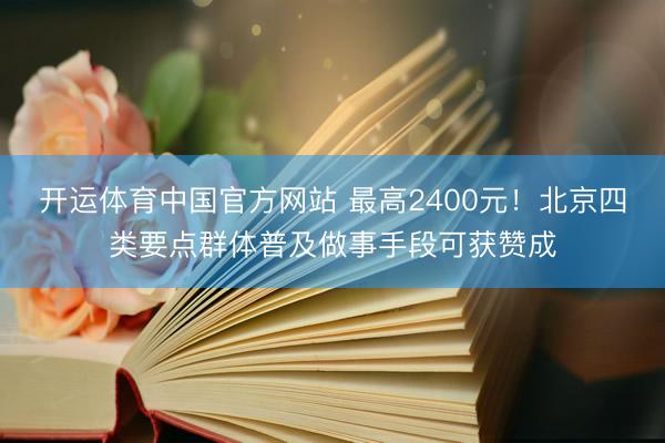 开运体育中国官方网站 最高2400元！北京四类要点群体普及做事手段可获赞成