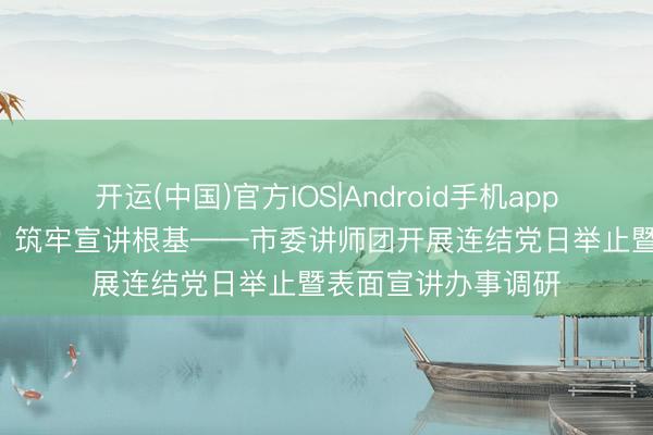 开运(中国)官方IOS|Android手机app下载 感悟翻新伟力 筑牢宣讲根基——市委讲师团开展连结党日举止暨表面宣讲办事调研