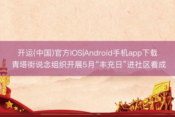 开运(中国)官方IOS|Android手机app下载 青塔街说念组织开展5月“丰充日”进社区看成