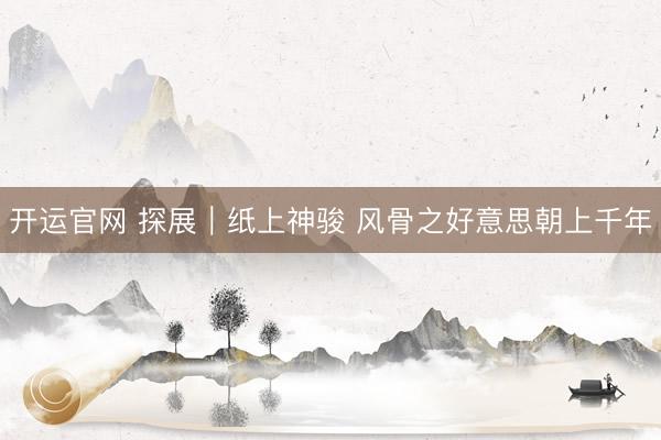 开运官网 探展｜纸上神骏 风骨之好意思朝上千年