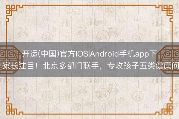开运(中国)官方IOS|Android手机app下载 家长注目！北京多部门联手，专攻孩子五类健康问题