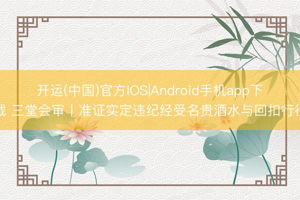 开运(中国)官方IOS|Android手机app下载 三堂会审丨准证实定违纪经受名贵酒水与回扣行径