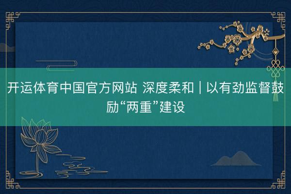 开运体育中国官方网站 深度柔和 | 以有劲监督鼓励“两重”建设