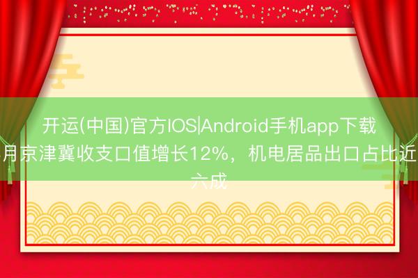 开运(中国)官方IOS|Android手机app下载 前4月京津冀收支口值增长12%，机电居品出口占比近六成