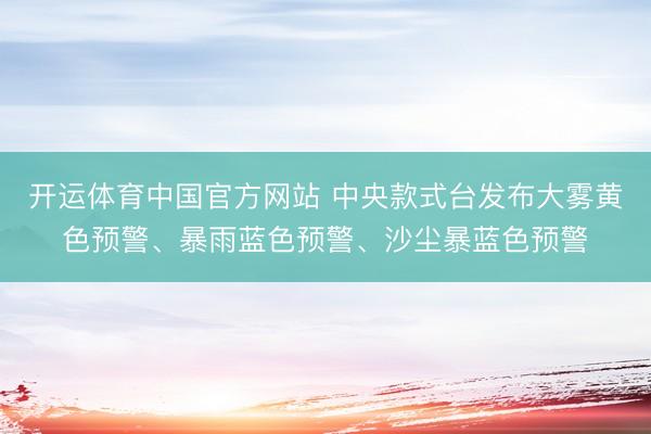 开运体育中国官方网站 中央款式台发布大雾黄色预警、暴雨蓝色预警、沙尘暴蓝色预警