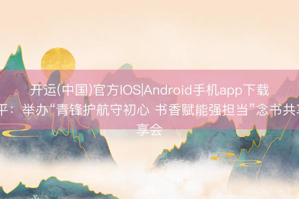 开运(中国)官方IOS|Android手机app下载 昌平：举办“青锋护航守初心 书香赋能强担当”念书共享会