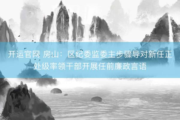 开运官网 房山:区纪委监委主步骤导对新任正处级率领干部开展任前廉政言语