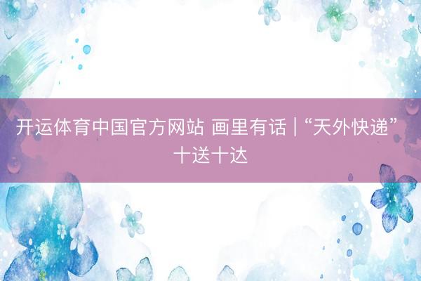 开运体育中国官方网站 画里有话 | “天外快递” 十送十达