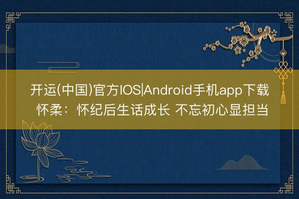 开运(中国)官方IOS|Android手机app下载 怀柔：怀纪后生话成长 不忘初心显担当