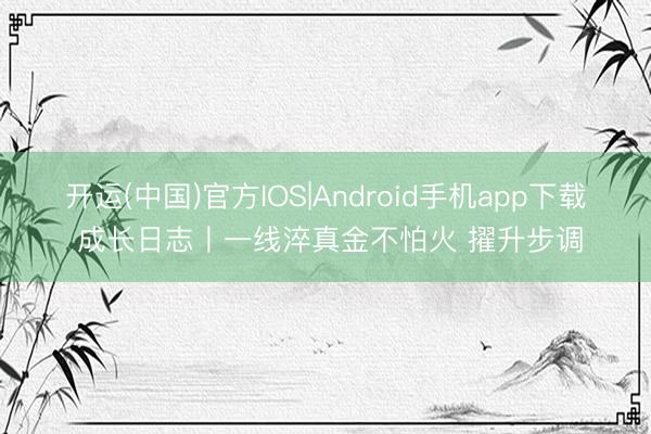 开运(中国)官方IOS|Android手机app下载 成长日志丨一线淬真金不怕火 擢升步调