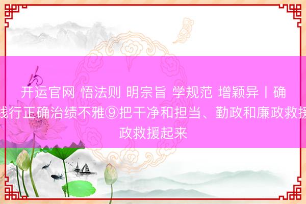 开运官网 悟法则 明宗旨 学规范 增颖异丨确立和践行正确治绩不雅⑨把干净和担当、勤政和廉政救援起来