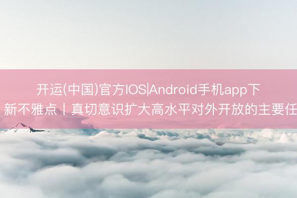 开运(中国)官方IOS|Android手机app下载 新不雅点丨真切意识扩大高水平对外开放的主要任务