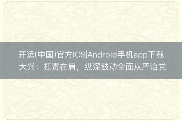 开运(中国)官方IOS|Android手机app下载 大兴:扛责在肩,纵深鼓动全面从严治党