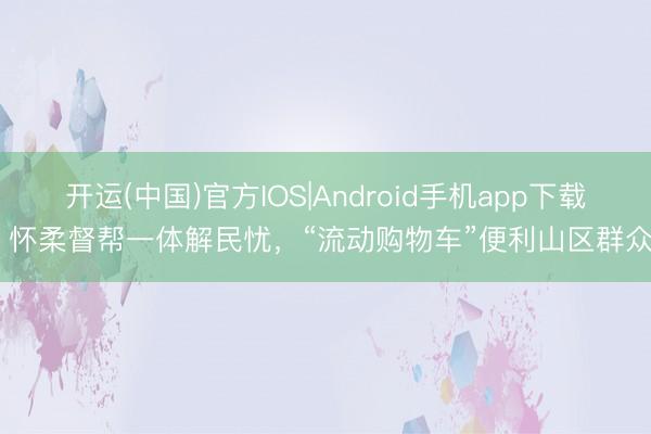 开运(中国)官方IOS|Android手机app下载 怀柔督帮一体解民忧，“流动购物车”便利山区群众