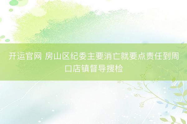 开运官网 房山区纪委主要消亡就要点责任到周口店镇督导搜检