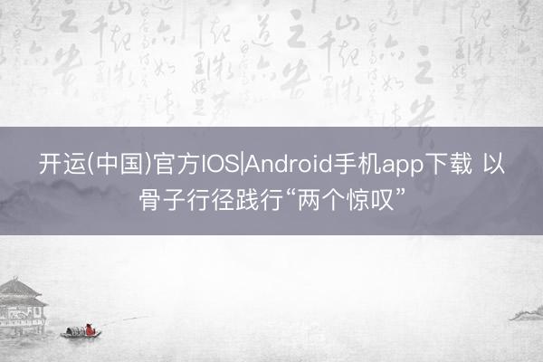 开运(中国)官方IOS|Android手机app下载 以骨子行径践行“两个惊叹”