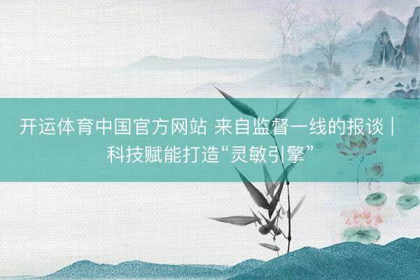 开运体育中国官方网站 来自监督一线的报谈 | 科技赋能打造“灵敏引擎”