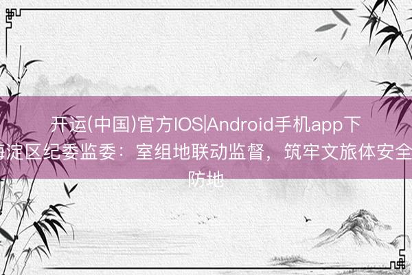 开运(中国)官方IOS|Android手机app下载 海淀区纪委监委:室组地联动监督,筑牢文旅体安全防地