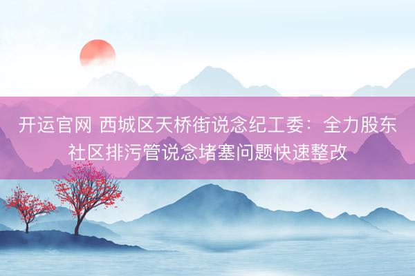 开运官网 西城区天桥街说念纪工委：全力股东社区排污管说念堵塞问题快速整改
