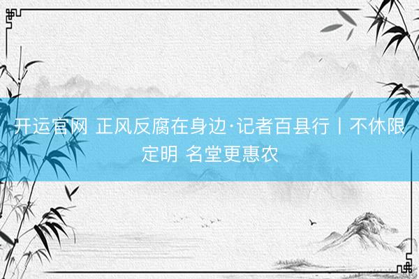 开运官网 正风反腐在身边·记者百县行丨不休限定明 名堂更惠农