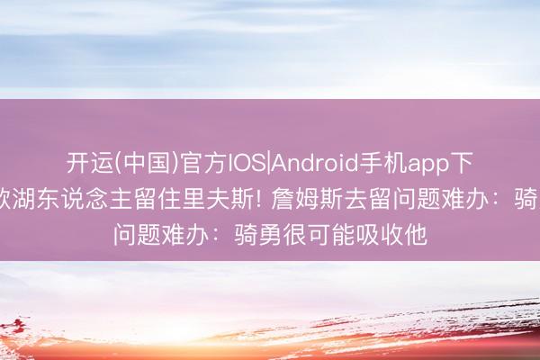 开运(中国)官方IOS|Android手机app下载 曝东契奇条款湖东说念主留住里夫斯! 詹姆斯去留问题难办：骑勇很可能吸收他