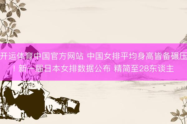 开运体育中国官方网站 中国女排平均身高皆备碾压! 新一届日本女排数据公布 精简至28东谈主