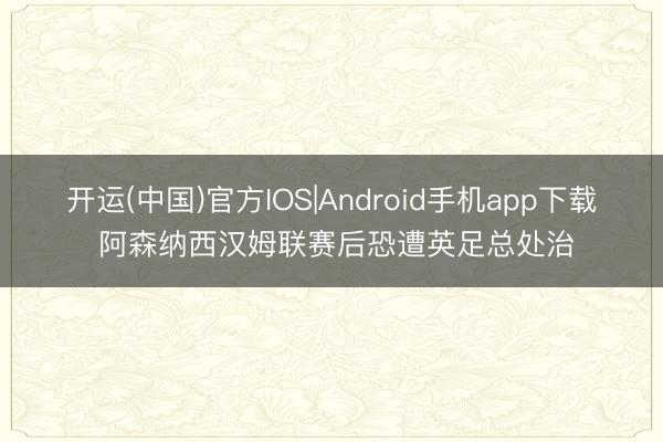 开运(中国)官方IOS|Android手机app下载 阿森纳西汉姆联赛后恐遭英足总处治