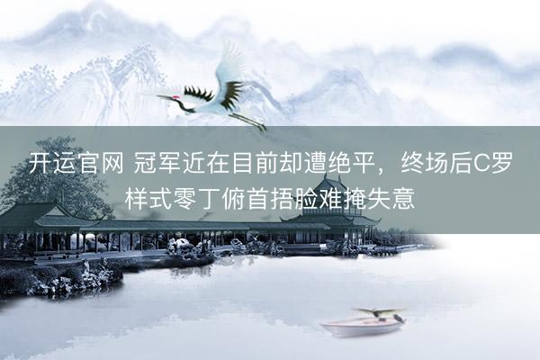 开运官网 冠军近在目前却遭绝平，终场后C罗样式零丁俯首捂脸难掩失意