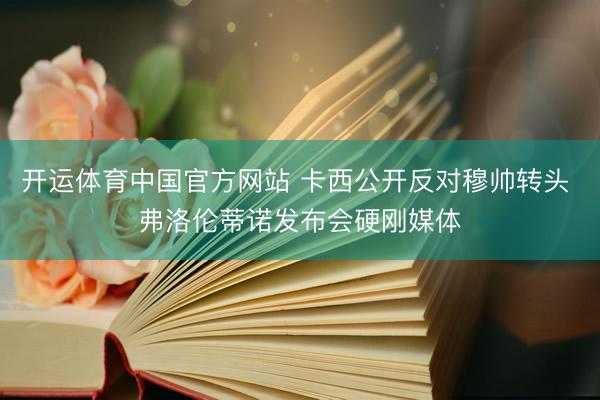 开运体育中国官方网站 卡西公开反对穆帅转头 弗洛伦蒂诺发布会硬刚媒体