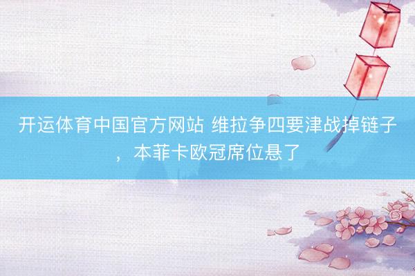开运体育中国官方网站 维拉争四要津战掉链子，本菲卡欧冠席位悬了