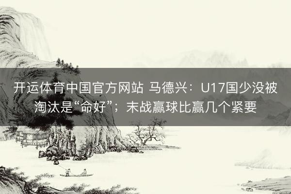 开运体育中国官方网站 马德兴:U17国少没被淘汰是“命好”;末战赢球比赢几个紧要