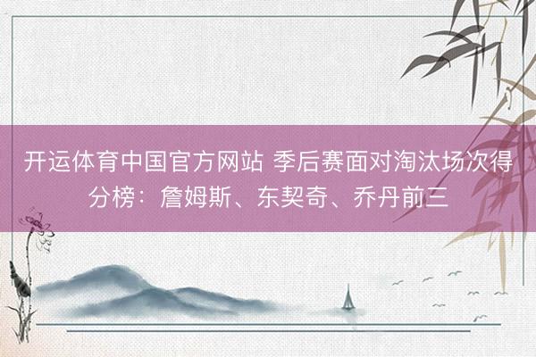 开运体育中国官方网站 季后赛面对淘汰场次得分榜：詹姆斯、东契奇、乔丹前三