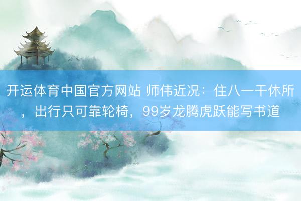 开运体育中国官方网站 师伟近况：住八一干休所，出行只可靠轮椅，99岁龙腾虎跃能写书道