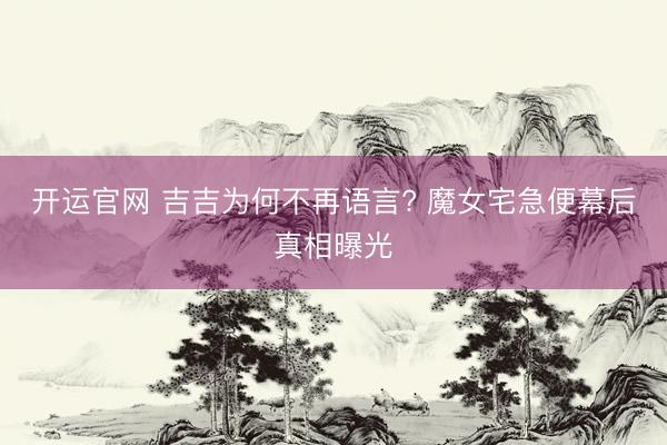 开运官网 吉吉为何不再语言? 魔女宅急便幕后真相曝光