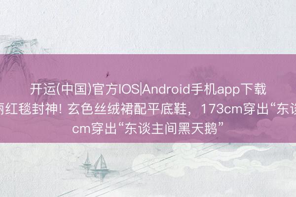开运(中国)官方IOS|Android手机app下载 张元英宝格丽红毯封神! 玄色丝绒裙配平底鞋，173cm穿出“东谈主间黑天鹅”