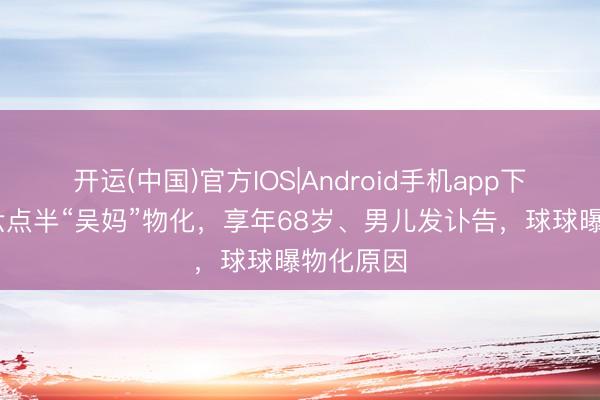 开运(中国)官方IOS|Android手机app下载 陈翔六点半“吴妈”物化，享年68岁、男儿发讣告，球球曝物化原因