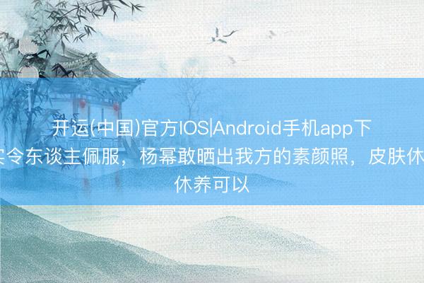 开运(中国)官方IOS|Android手机app下载 真实令东谈主佩服，杨幂敢晒出我方的素颜照，皮肤休养可以