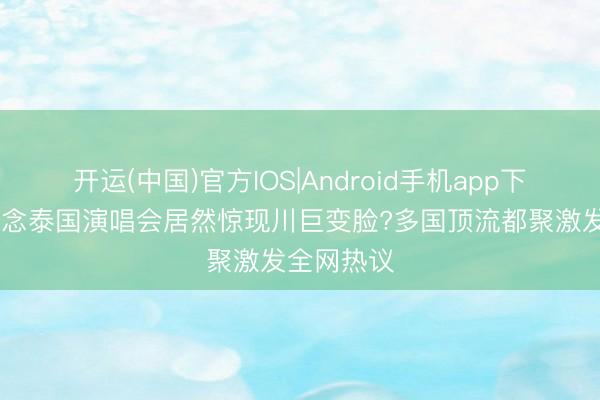 开运(中国)官方IOS|Android手机app下载 赵露念念泰国演唱会居然惊现川巨变脸?多国顶流都聚激发全网热议