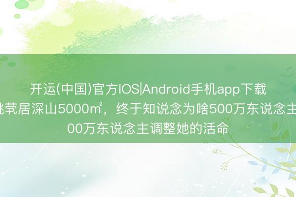开运(中国)官方IOS|Android手机app下载 看了47岁殷桃茕居深山5000㎡，终于知说念为啥500万东说念主调整她的活命