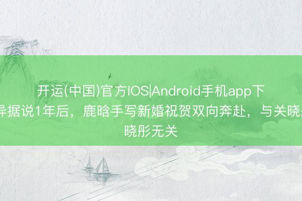 开运(中国)官方IOS|Android手机app下载 离异据说1年后,鹿晗手写新婚祝贺双向奔赴,与关晓彤无关