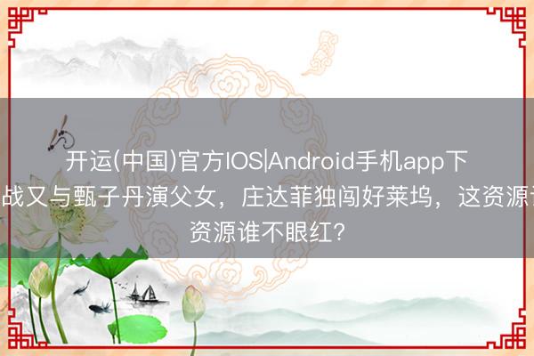 开运(中国)官方IOS|Android手机app下载 搭档肖战又与甄子丹演父女，庄达菲独闯好莱坞，这资源谁不眼红?