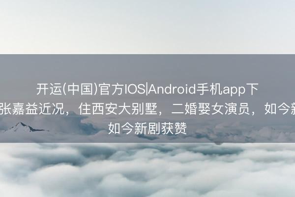 开运(中国)官方IOS|Android手机app下载 56岁张嘉益近况，住西安大别墅，二婚娶女演员，如今新剧获赞