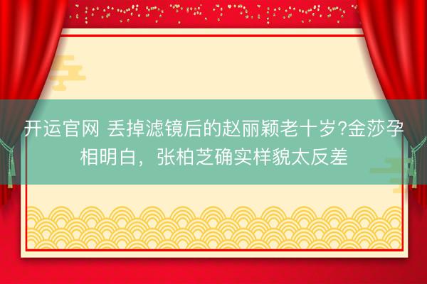 开运官网 丢掉滤镜后的赵丽颖老十岁?金莎孕相明白，张柏芝确实样貌太反差