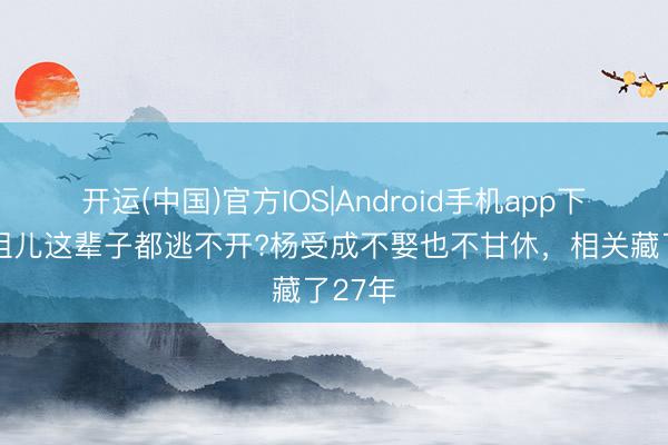 开运(中国)官方IOS|Android手机app下载 容祖儿这辈子都逃不开?杨受成不娶也不甘休，相关藏了27年